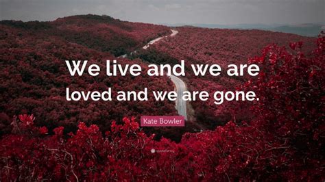 Kate Bowler Quote: “We live and we are loved and we are gone.”