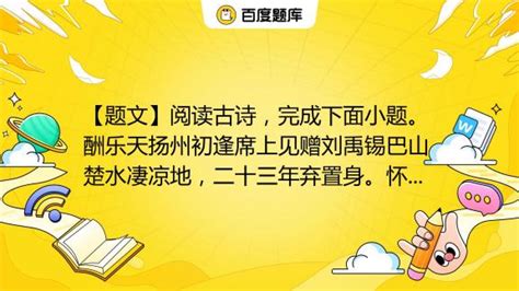 【题文】阅读古诗，完成下面小题。 酬乐天扬州初逢席上见赠刘禹锡巴山楚水凄凉地，二十三年弃置身。怀旧空吟闻笛赋，到乡翻似烂柯人。沉舟侧畔千帆过，病树前头万木春。今日听君歌一 百度教育