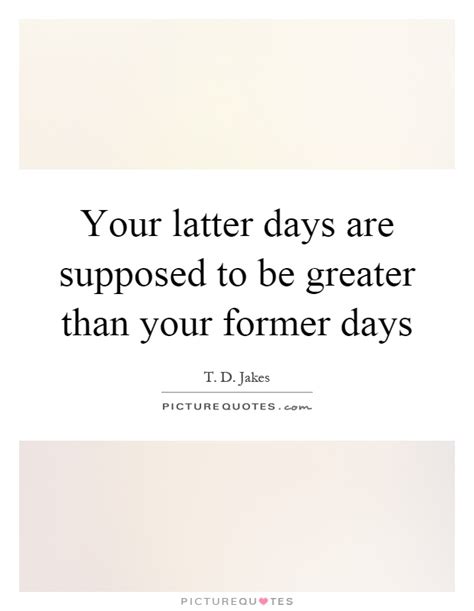 Your latter days are supposed to be greater than your former days ...