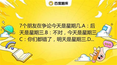 7个朋友在争论今天是星期几 A：后天是星期三 B：不对，今天是星期三 C：你们都错了，明天是星期三 D：胡说！今天既不是星期一，也不是星期二，也不是星期三 E：我确信昨天 百度教育