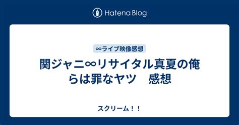 関ジャニ∞リサイタル真夏の俺らは罪なヤツ 感想 スクリーム！！