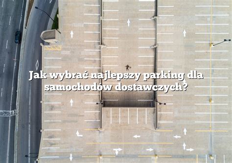 Jak Wybra Najlepszy Parking Dla Samochod W Dostawczych Parking Pl