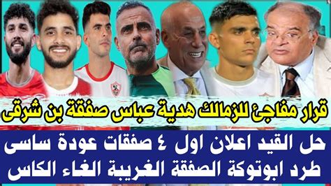 قرار مفاجئ للزمالك هدية 🎁 عباس صفقة بن شرقى حل القيد اعلان اول 4 صفقات