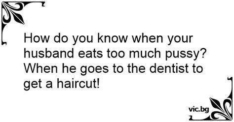 How Do You Know When Your Husband Eats Too Much Pussy When He Goes To The Dentist To Get A Haircut