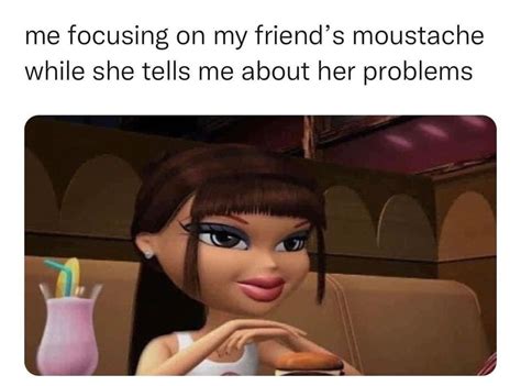 Me Focusing On My Friend S Moustache While She Tells Me About Her