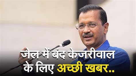 Arvind Kejriwal तिहाड़ जेल में बंद अरविंद केजरीवाल के लिए अच्छी खबर