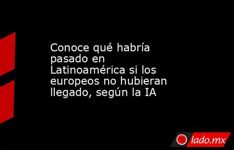 Conoce Qué Habría Pasado En Latinoamérica Si Los Europeos No Hubieran Llegado Según La Ia Ladomx