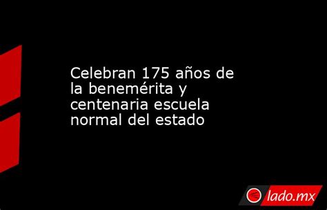 Celebran 175 Años De La Benemérita Y Centenaria Escuela Normal Del Estado Ladomx