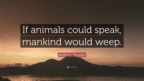 Anthony Douglas Quote If Animals Could Speak Mankind Would Weep” 7