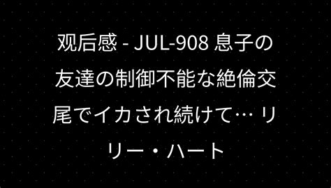 观后感 Jul 908 息子の友達の制御不能な絶倫交尾でイカされ続けて リリー・ハート