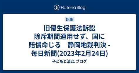 旧優生保護法訴訟 除斥期間適用せず、国に賠償命じる 静岡地裁判決 毎日新聞2023年2月24日 子どもと法21 ブログ