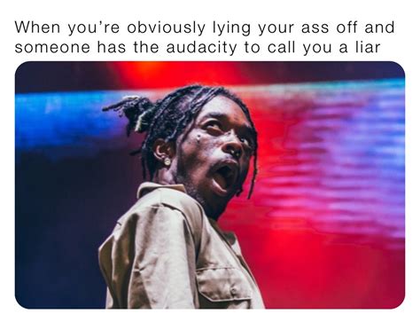 When Youre Obviously Lying Your Ass Off And Someone Has The Audacity To Call You A Liar