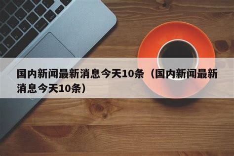 国内新闻最新消息今天10条（国内新闻最新消息今天10条） 莱利赛养生知识大全博客