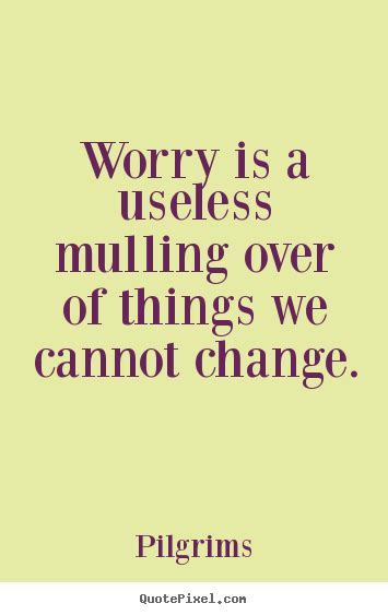 Worry is a useless mulling over of things we cannot.. Pilgrims great ...