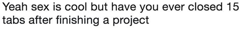 Yeah Sex Is Cool But Have You Ever Closed 15 Tabs After Finishing A Project Yeah Sex Is Cool