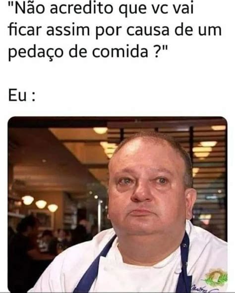 N O Acredito Que Vc Vai Ficar Assim Por Causa De Um Peda O De Comida