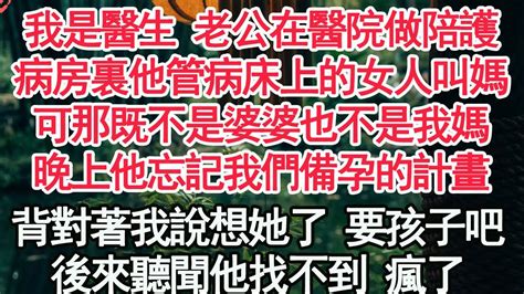 我是醫生 老公在醫院做陪護，病房裏他管病床上的女人叫媽，可那既不是婆婆也不是我媽，晚上他忘記我們備孕的計畫，背對著我說想她了 要孩子吧，後來