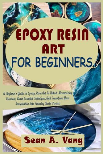 Epoxy Resin Art For Beginners A Beginner S Guide To Epoxy Resin Art To Unlock Mesmerizing