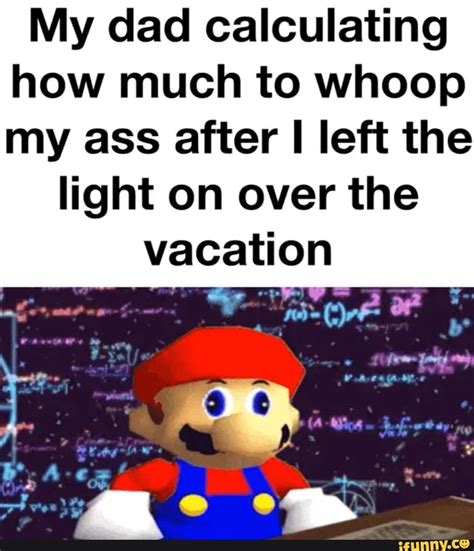 My Dad Calculating How Much To Whoop My Ass After I Left The Light On Over The Vacation IFunny