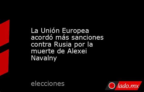 La Unión Europea Acordó Más Sanciones Contra Rusia Por La Muerte De Alexei Navalny Ladomx