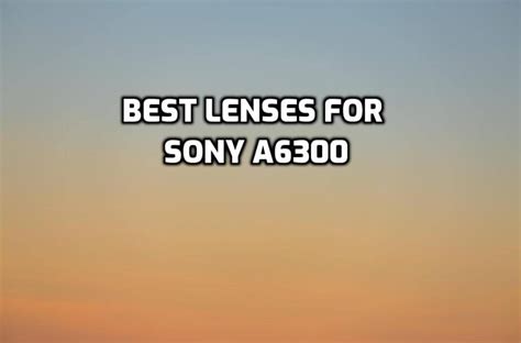 These Are 5 Best Lenses For Sony A6300 In 2022 Ultimate Guide