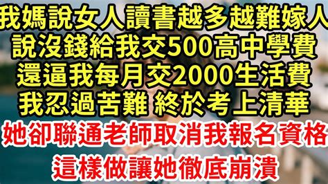 我媽說女人讀書越多越難嫁人，說沒錢給我交500高中學費，還逼我每月交2000生活費，我忍過苦難 終於考上清華，她卻聯通老師取消我報名資格，這樣