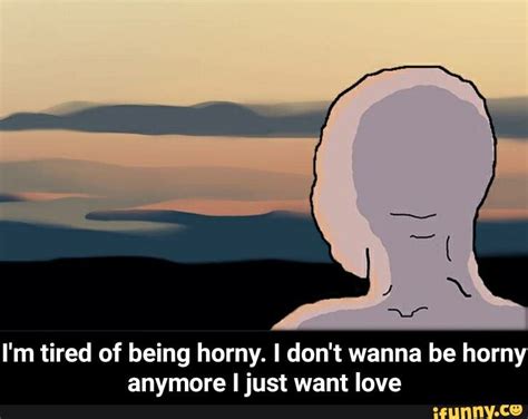 I M Tired Of Being Horny I Don T Wanna Be Horny Anymore I Just Want Love I M Tired Of Being