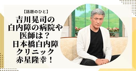 吉川晃司の白内障の病院や医師は？日本橋白内障クリニック赤星隆幸！ Lilly Life Log