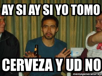 Meme Personalizado AY SI AY SI YO TOMO CERVEZA Y UD NO 3592594