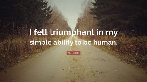 M. Pierce Quote: “I felt triumphant in my simple ability to be human.”