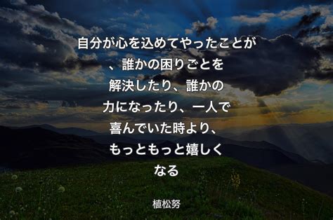 自分が心を込めてやったことが、誰かの困りごとを解決したり、誰かの力になったり、一人で喜んでいた時より、もっともっと嬉しくなる 植松努