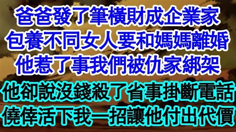 爸爸發了筆橫財成企業家，包養不同女人要和媽媽離婚，他惹了事我們被仇家綁架，他卻說沒錢殺了省事掛斷電話，僥倖活下我一招讓他付出代價 真情故事會