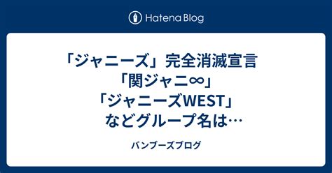 「ジャニーズ」完全消滅宣言 「関ジャニ∞」「ジャニーズwest」などグループ名は「全てなくなる」 バンブーズブログ