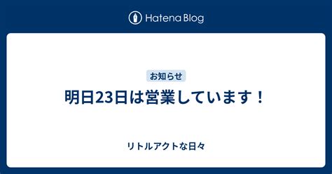 明日23日は営業しています！ リトルアクトな日々