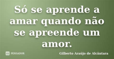 Só Se Aprende A Amar Quando Não Se Gilberto Araújo De Pensador