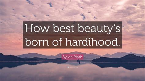 Sylvia Plath Quote How Best Beautys Born Of Hardihood