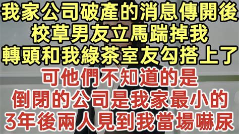 我家公司破產的消息傳開後！校草男友立馬踹掉我！轉頭和我綠茶室友勾搭上了！可他們不知道的是！倒閉的公司是我家最小的！3年後兩人見到我當場嚇尿