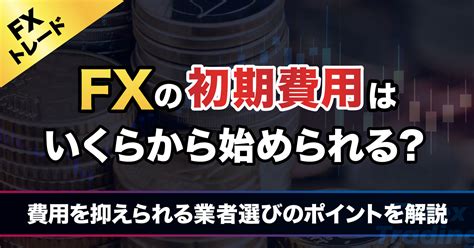 Fxの初期費用はいくら必要なの？ 最小限のコストで取引したい人がfx業者を選ぶポイント