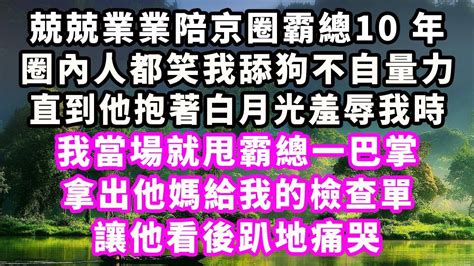 兢兢業業陪京圈霸總10 年，圈內人都笑我舔狗不自量力，直到他抱著白月光羞辱我時，我當場就甩霸總一巴掌，拿出他媽給我的檢查單，讓他看後趴地痛哭