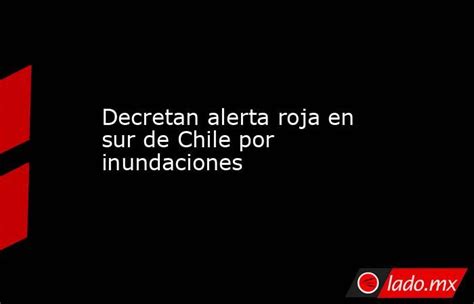 Decretan Alerta Roja En Sur De Chile Por Inundaciones Lado Mx