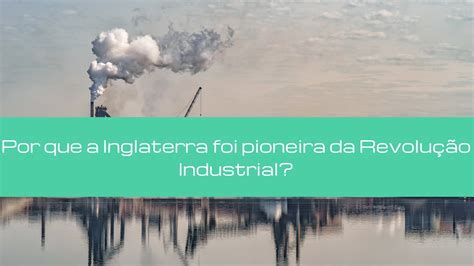 Por Que A Inglaterra Foi Pioneira Na Revolução Industrial