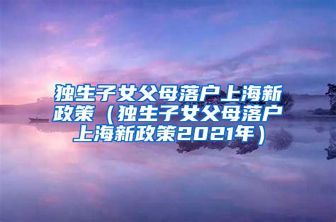 独生子女父母落户上海新政策（独生子女父母落户上海新政策2021年）上海落户资讯落户咨询网