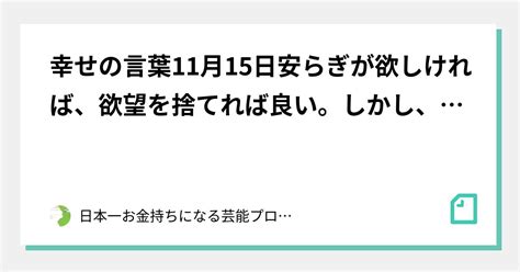 幸せの言葉11月15日安らぎが欲しければ、欲望を捨てれば良い。しかし、 安らぎが欲しい という欲望までを捨て切ることができない限り、真の安らぎ