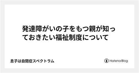 発達障がいの子をもつ親が知っておきたい福祉制度について 息子は自閉症スペクトラム