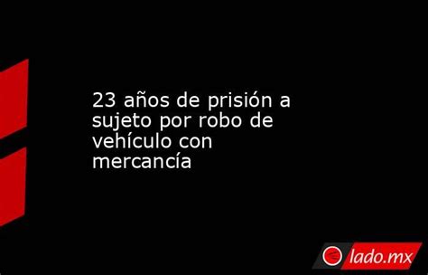 23 Años De Prisión A Sujeto Por Robo De Vehículo Con Mercancía Lado Mx