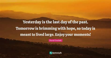 Yesterday is the last day of the past. Tomorrow is brimming with hope ...