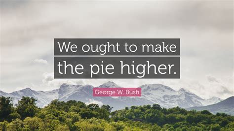 George W Bush Quote We Ought To Make The Pie Higher