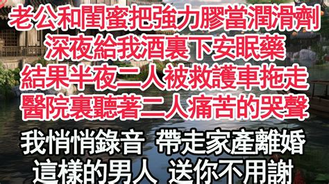 老公和閨蜜把強力膠當潤滑劑，深夜給我酒裏下安眠藥，結果半夜二人被救護車拖走，醫院裏聽著二人痛苦的哭聲，我悄悄錄音 帶走家產離婚，這樣的男人 送