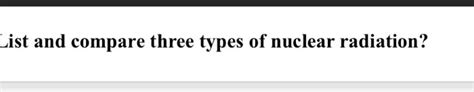 Solved ist and compare three types of nuclear radiation? | Chegg.com