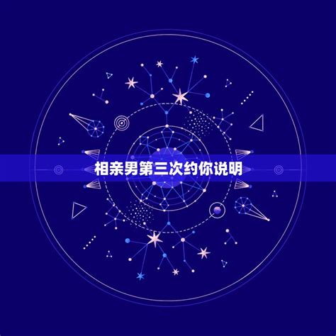 相亲男第三次约你说明，相亲的男生约第三次见面，要去吗？ 星座文库